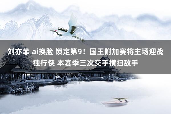 刘亦菲 ai换脸 锁定第9！国王附加赛将主场迎战独行侠 本赛季三次交手横扫敌手