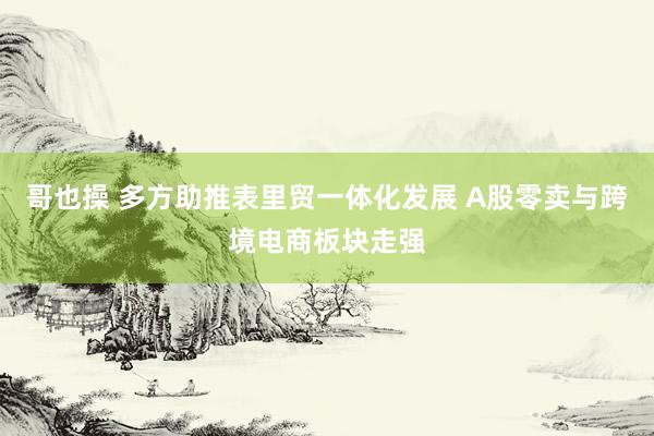 哥也操 多方助推表里贸一体化发展 A股零卖与跨境电商板块走强