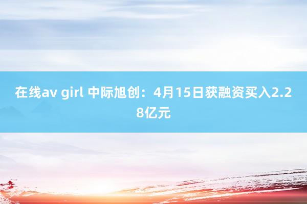 在线av girl 中际旭创：4月15日获融资买入2.28亿元