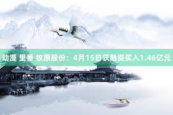动漫 里番 牧原股份：4月15日获融资买入1.46亿元