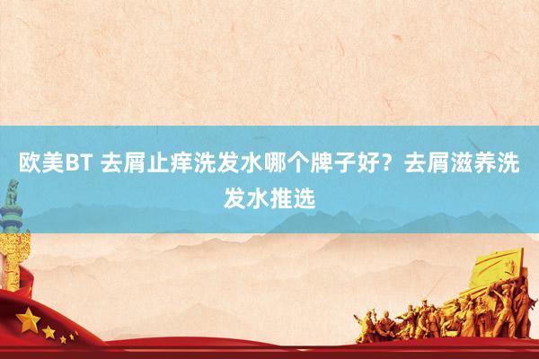 欧美BT 去屑止痒洗发水哪个牌子好？去屑滋养洗发水推选