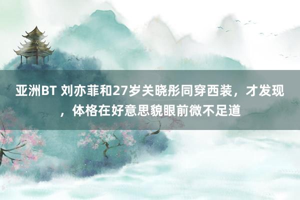 亚洲BT 刘亦菲和27岁关晓彤同穿西装，才发现，体格在好意思貌眼前微不足道