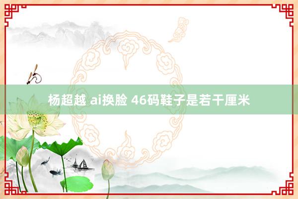 杨超越 ai换脸 46码鞋子是若干厘米