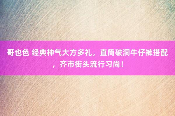 哥也色 经典神气大方多礼，直筒破洞牛仔裤搭配，齐市街头流行习尚！