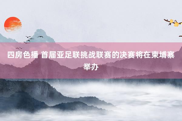 四房色播 首届亚足联挑战联赛的决赛将在柬埔寨举办