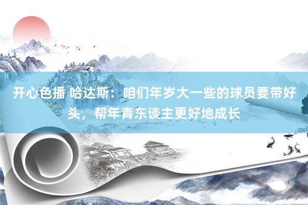 开心色播 哈达斯：咱们年岁大一些的球员要带好头，帮年青东谈主更好地成长