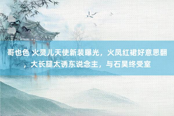 哥也色 火灵儿天使新装曝光，火凤红裙好意思翻，大长腿太诱东说念主，与石昊终受室