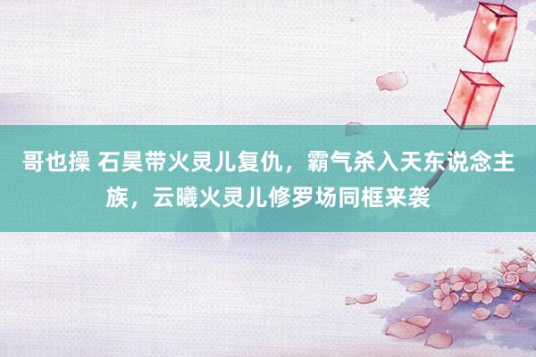 哥也操 石昊带火灵儿复仇，霸气杀入天东说念主族，云曦火灵儿修罗场同框来袭