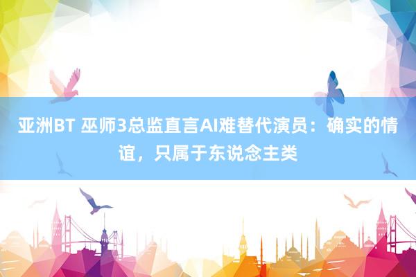 亚洲BT 巫师3总监直言AI难替代演员：确实的情谊，只属于东说念主类