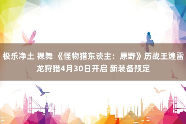 极乐净土 裸舞 《怪物猎东谈主：原野》历战王煌雷龙狩猎4月30日开启 新装备预定