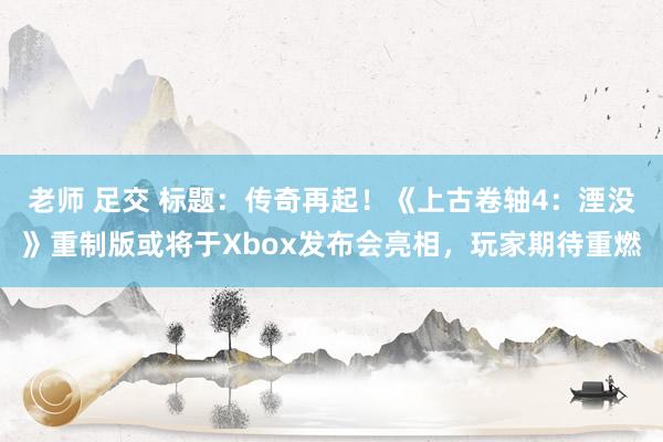 老师 足交 标题：传奇再起！《上古卷轴4：湮没》重制版或将于Xbox发布会亮相，玩家期待重燃