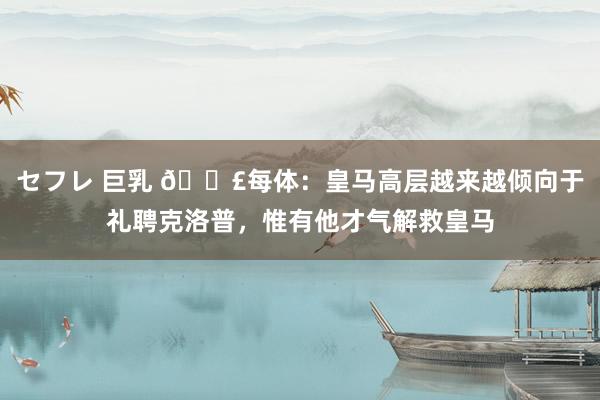 セフレ 巨乳 💣每体：皇马高层越来越倾向于礼聘克洛普，惟有他才气解救皇马