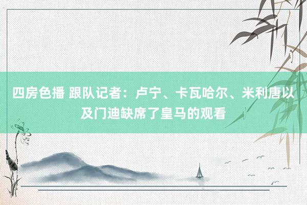 四房色播 跟队记者：卢宁、卡瓦哈尔、米利唐以及门迪缺席了皇马的观看