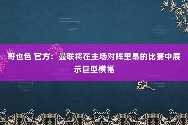 哥也色 官方：曼联将在主场对阵里昂的比赛中展示巨型横幅