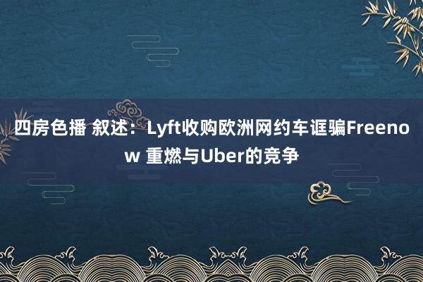 四房色播 叙述：Lyft收购欧洲网约车诓骗Freenow 重燃与Uber的竞争