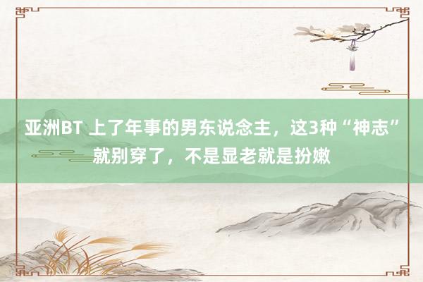 亚洲BT 上了年事的男东说念主，这3种“神志”就别穿了，不是显老就是扮嫩