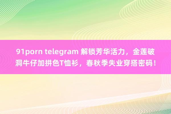 91porn telegram 解锁芳华活力，金莲破洞牛仔加拼色T恤衫，春秋季失业穿搭密码！