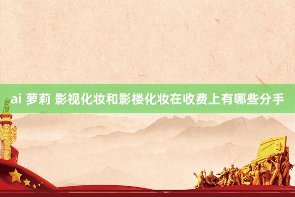 ai 萝莉 影视化妆和影楼化妆在收费上有哪些分手