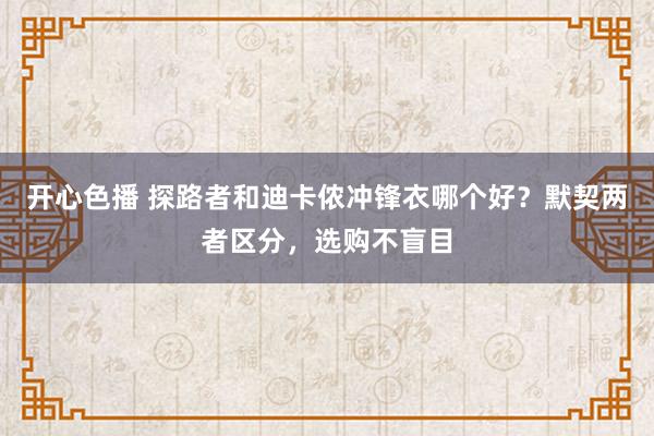 开心色播 探路者和迪卡侬冲锋衣哪个好？默契两者区分，选购不盲目