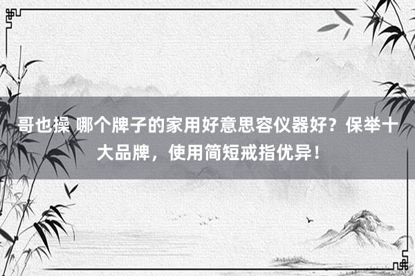哥也操 哪个牌子的家用好意思容仪器好？保举十大品牌，使用简短戒指优异！