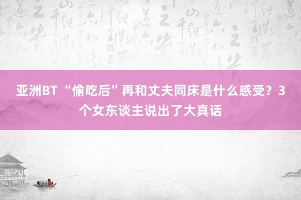 亚洲BT “偷吃后”再和丈夫同床是什么感受？3个女东谈主说出了大真话