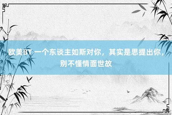 欧美BT 一个东谈主如斯对你，其实是思提出你，别不懂情面世故