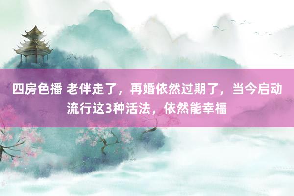 四房色播 老伴走了，再婚依然过期了，当今启动流行这3种活法，依然能幸福