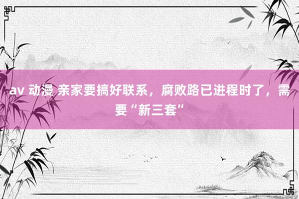av 动漫 亲家要搞好联系，腐败路已进程时了，需要“新三套”