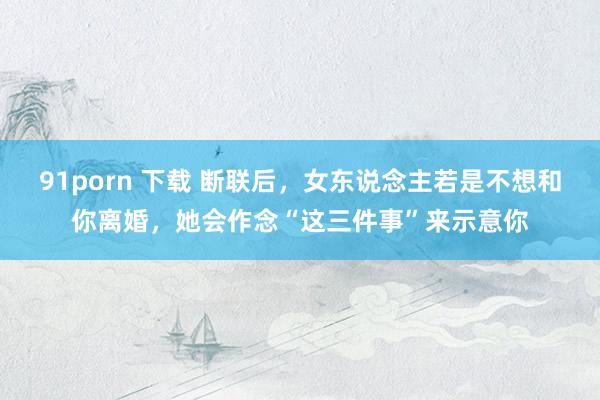 91porn 下载 断联后，女东说念主若是不想和你离婚，她会作念“这三件事”来示意你