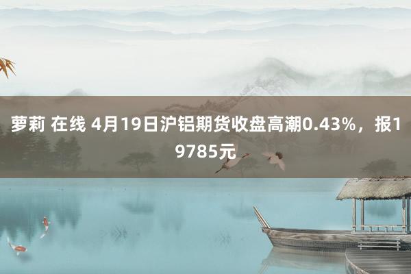 萝莉 在线 4月19日沪铝期货收盘高潮0.43%，报19785元