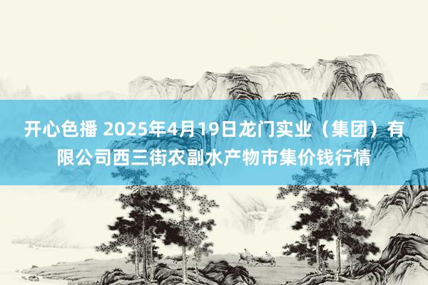 开心色播 2025年4月19日龙门实业(集团)有限公司西三街农副水产物市集价钱行情