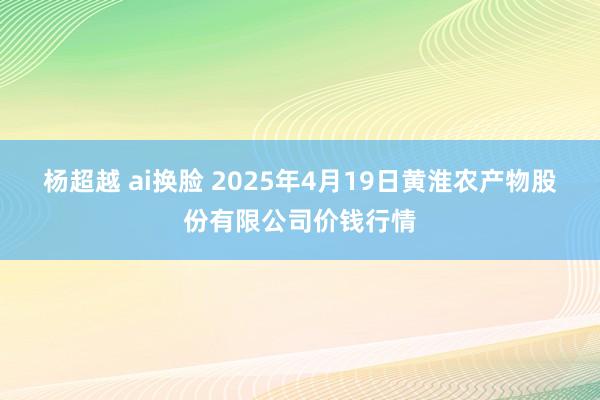 杨超越 ai换脸 2025年4月19日黄淮农产物股份有限公司价钱行情
