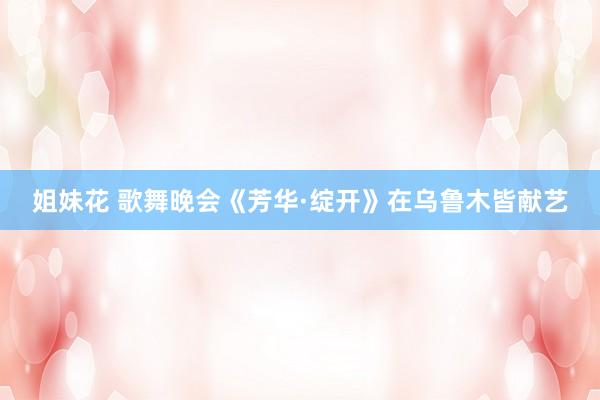 姐妹花 歌舞晚会《芳华·绽开》在乌鲁木皆献艺