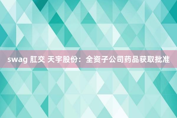 swag 肛交 天宇股份：全资子公司药品获取批准