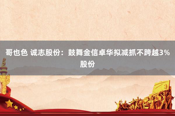 哥也色 诚志股份：鼓舞金信卓华拟减抓不跨越3%股份