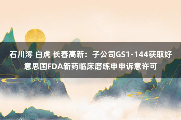 石川澪 白虎 长春高新：子公司GS1-144获取好意思国FDA新药临床磨练申申诉意许可