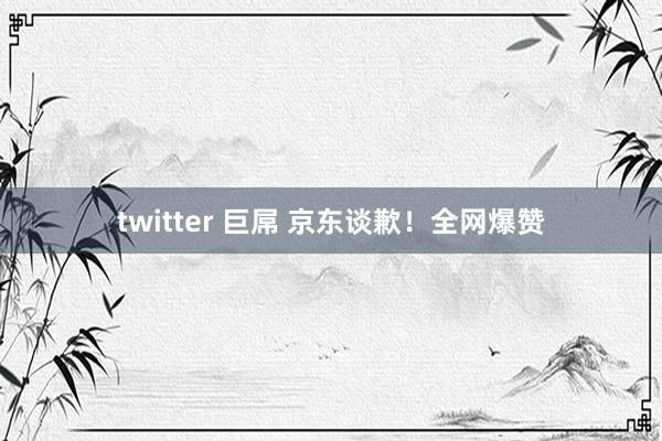 twitter 巨屌 京东谈歉！全网爆赞