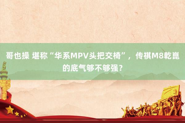 哥也操 堪称“华系MPV头把交椅”，传祺M8乾崑的底气够不够强？