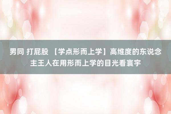 男同 打屁股 【学点形而上学】高维度的东说念主王人在用形而上学的目光看寰宇