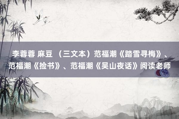 李蓉蓉 麻豆 （三文本）范福潮《踏雪寻梅》、范福潮《捡书》、范福潮《吴山夜话》阅读老师