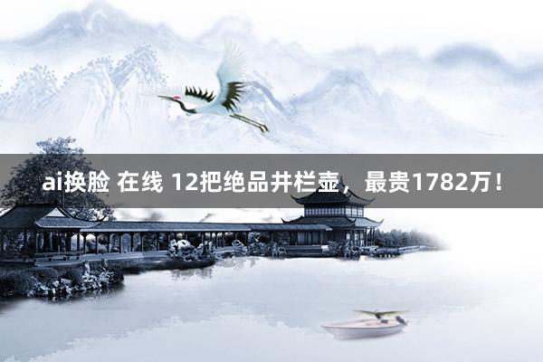 ai换脸 在线 12把绝品井栏壶，最贵1782万！