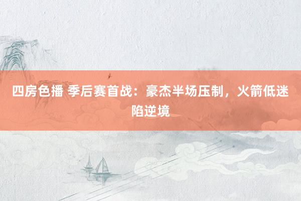 四房色播 季后赛首战：豪杰半场压制，火箭低迷陷逆境
