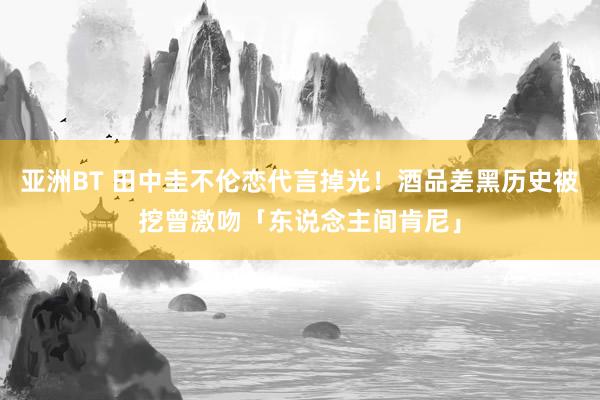 亚洲BT 田中圭不伦恋代言掉光！酒品差黑历史被挖　曾激吻「东说念主间肯尼」
