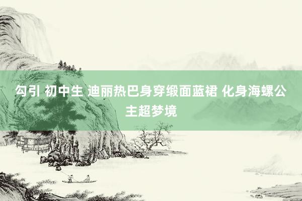 勾引 初中生 迪丽热巴身穿缎面蓝裙 化身海螺公主超梦境