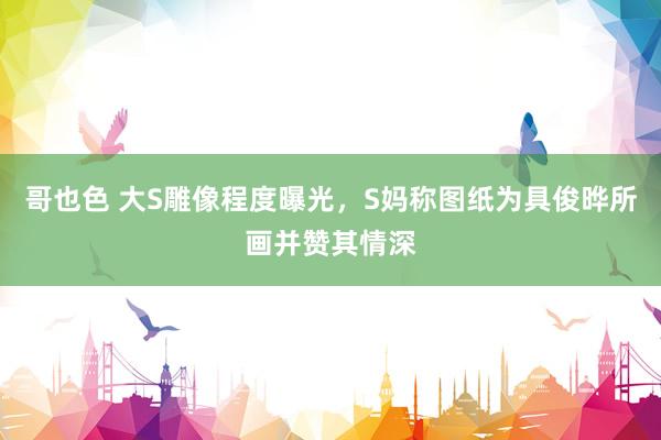 哥也色 大S雕像程度曝光，S妈称图纸为具俊晔所画并赞其情深